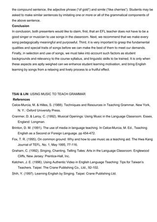 the compound sentence, the adjective phrase (“of gold”) and simile (“like cherries”). Students may be
asked to make similar sentences by imitating one or more or all of the grammatical components of
the above sentence.
Conclusion
In conclusion, both presenters would like to claim, first, that an EFL teacher does not have to be a
good singer or musician to use songs in the classroom. Next, we recommend that we make every
song pedagogically meaningful and purposeful. Third, it is very important to grasp the fundamental
qualities and special traits of songs before we can make the best of them to meet our demands.
Finally, in selection and use of songs, we must take into account such factors as student
backgrounds and relevancy to the course syllabus, and linguistic skills to be trained. It is only when
these aspects are aptly weighed can we enhance student learning motivation, and bring English
learning by songs from a relaxing and lively process to a fruitful effect.
TSAI & LIN: USING MUSIC TO TEACH GRAMMAR
References
Celce-Murcia, M. & Hilles, S. (1988). Techniques and Resources in Teaching Grammar. New York,
N. Y.: Oxford University Press.
Cranmer, D. & Laroy, C. (1992). Musical Openings: Using Music in the Language Classroom. Essex,
England: Longman.
Brinton, D. M. (1991). The use of media in language teaching. In Celce-Murcia, M. Ed., Teaching
English as a Second or Foreign Language. pp 454-472.
Fox, T. R. (1995). On common ground: Why and how to use music as a teaching aid. The Hwa Kang
Journal of TEFL. No. 1, May 1995, 77-116.
Graham, C. (1992). Singing, Chanting, Telling Tales: Arts in the Language Classroom. Englewood
Cliffs, New Jersey: Prentice-Hall, Inc.
Katchen, J. E. (1996). Using Authentic Video in English Language Teaching: Tips for Taiwan’s
Teachers. Taipei: The Crane Publishing Co., Ltd., 92-102.
Shih, Y. (1997). Learning English by Singing. Taipei: Crane Publishing Ltd.
 