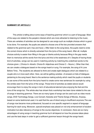 SUMMARY OF ARTICLE 2
This article is telling about some ways of teaching grammar which is a part of language. Most
of the ways are related to the people’s interest which are more attracted to listening to the music.
There are varieties of activities can be designed to use songs such as multiple choices which is good
to be done. For example, the pupils are asked to choose one of the two provided answers that
related to the grammar part ( has and have ). After listen to the song twice, the pupils need to circle
the correct choice which is directly extracted from the lyrics of the song heard. After all, multiple
choices activity is easier than filling in the gap or blanks activity because filling in the gap needs
them to memorize all the words from the lyrics and this is the weakness of it. Despite of having those
kind of activities, songs can be used in matching activity by matching the underlined words to the
choices given. ( Choice A- Adverb. Choice B- Adjectives and Choice C – Nouns ). Other than that,
we can create a dialogues based on the songs heard or sung. For example, the song of A Love
Before Time.. The students are allowed to think and create eight dialogues which are related to a
couple who is in love each other. Here, we will be getting varieties of answers or lists of dialogues
pertaining to the song heard. Next is the sentence making activity which need the pupils or students
to use some of the words from the lyrics heard to create some new sentences for example by using
the similes seen from the lyrics of the songs. Those kind of activities as stated above would
encourage them to enjoy the songs in term of educational element plus enjoying the feel and the
tune of the songs too. The article also has shown that a workshop has been done related to the use
of songs in teaching grammar. There are so many types of songs can be used such as video movie
songs, DVD Technology Songs, Live Concert, Karaoke and Theme Songs of Movies. Anyway,
based on some testimonial used, it is said that the use of direct song is insufficient anymore.The use
of songs now became more professional, focused on one specific segment or aspect of language
learning for each song. Moreover, special emphasis was placed on not only enhancement of student
motivation but also relevancy of songs to the course objectives. In conclusion, there are so many
advantages of using songs in teaching grammar but it all depend on how the process takes place
and use the best steps in order to get a sufficient grammar lesson through the songs heard.
 