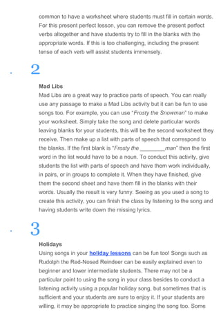 common to have a worksheet where students must fill in certain words.
For this present perfect lesson, you can remove the present perfect
verbs altogether and have students try to fill in the blanks with the
appropriate words. If this is too challenging, including the present
tense of each verb will assist students immensely.
• 2
Mad Libs
Mad Libs are a great way to practice parts of speech. You can really
use any passage to make a Mad Libs activity but it can be fun to use
songs too. For example, you can use “Frosty the Snowman” to make
your worksheet. Simply take the song and delete particular words
leaving blanks for your students, this will be the second worksheet they
receive. Then make up a list with parts of speech that correspond to
the blanks. If the first blank is “Frosty the ________man” then the first
word in the list would have to be a noun. To conduct this activity, give
students the list with parts of speech and have them work individually,
in pairs, or in groups to complete it. When they have finished, give
them the second sheet and have them fill in the blanks with their
words. Usually the result is very funny. Seeing as you used a song to
create this activity, you can finish the class by listening to the song and
having students write down the missing lyrics.
• 3
Holidays
Using songs in your holiday lessons can be fun too! Songs such as
Rudolph the Red-Nosed Reindeer can be easily explained even to
beginner and lower intermediate students. There may not be a
particular point to using the song in your class besides to conduct a
listening activity using a popular holiday song, but sometimes that is
sufficient and your students are sure to enjoy it. If your students are
willing, it may be appropriate to practice singing the song too. Some
 