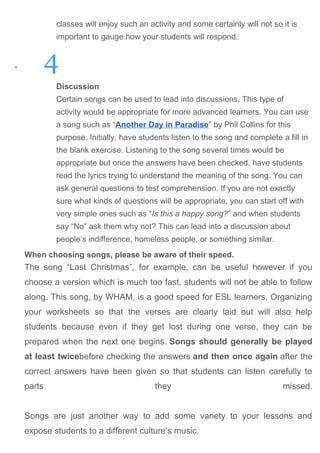 classes will enjoy such an activity and some certainly will not so it is
important to gauge how your students will respond.
• 4
Discussion
Certain songs can be used to lead into discussions. This type of
activity would be appropriate for more advanced learners. You can use
a song such as “Another Day in Paradise” by Phil Collins for this
purpose. Initially, have students listen to the song and complete a fill in
the blank exercise. Listening to the song several times would be
appropriate but once the answers have been checked, have students
read the lyrics trying to understand the meaning of the song. You can
ask general questions to test comprehension. If you are not exactly
sure what kinds of questions will be appropriate, you can start off with
very simple ones such as “Is this a happy song?” and when students
say “No” ask them why not? This can lead into a discussion about
people’s indifference, homeless people, or something similar.
When choosing songs, please be aware of their speed.
The song “Last Christmas”, for example, can be useful however if you
choose a version which is much too fast, students will not be able to follow
along. This song, by WHAM, is a good speed for ESL learners. Organizing
your worksheets so that the verses are clearly laid out will also help
students because even if they get lost during one verse, they can be
prepared when the next one begins. Songs should generally be played
at least twicebefore checking the answers and then once again after the
correct answers have been given so that students can listen carefully to
parts they missed.
Songs are just another way to add some variety to your lessons and
expose students to a different culture’s music.
 