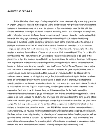 SUMMARY OF ARTICLE 3
Article 3 is telling about steps of using songs in the classroom especially in teaching grammar
in English Language. It is said that songs are useful tools because they give the opportunities for the
students to listen to someone other than the teacher. In fact, students are more familiar with the
sounds rather than listening to the same speech in their daily lesson. But, listening to the songs are
a bit challenging because it is faster than a human’s speech however , they also can be enjoyable to
enhance their language. Generally, to proceed the use of songs as our material in teaching
language, a few steps need to be done or considered such as the grammar part of the songs. For
example, the use of textbooks are enormous amount of time but not the songs. This is because,
songs are something that can be turn to some enjoyable or fun elements. For example, when the
teacher is teaching Present Perfect Tense, songs such as I Still Haven’t Found What I’m Looking For
by U2 and We Are The Champions by Queen could be appropriate or suitable to be used in the
classroom. In fact, the students are unlikely to get the meaning of the entire of the songs but they are
able to give some brief summary of the songs heard or sung and relate them to the content of the
lesson on that particular time for example in learning Present Perfect Tense. The next step is using
Mad Libs which is really practical and useful because it is one of the great way to practice parts of
speech. Some words can be deleted and the students are required to fill in the blanks with the
suitable or correct words pertaining to the songs. But, the most important thing is, the teacher should
focus on certain topic or item that the teacher wants to stress on. For example, if the teacher is
focusing on Nouns, so the teacher needs to delete the noun words and leave them blanks. So that, it
is easier for the students to guess the answer by refreshing the words which are under the nouns
categories. Next step is by singing out the song. It is very suitable for the beginner and the
intermediate students in order to gauge their respond and interest toward learning grammar. This is
easier to be done because the students feel enjoyable and interested to sing the song too and at the
same time, they are gaining something and practicing the grammar items found from the lyrics of the
songs. The last step is discussion on the content of the songs which leads them to talk about the
content of the songs that the writer wants to say. This kind of session will test their comprehension
skill whether they are having a meaningful listening and understanding the songs too. In conclusion,
the three articles are mostly showing the advantages of using songs in teaching language as well as
grammar to the students in schools. I do agree with their points because I have implemented this
material in my language class. As a result, majority of the classes are enjoyed in using songs in the
lessons and have improved in their reading, listening and speaking, and reading skills.
 