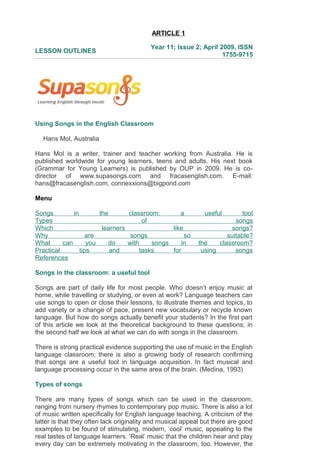 ARTICLE 1
LESSON OUTLINES
Year 11; Issue 2; April 2009, ISSN
1755-9715
Using Songs in the English Classroom
Hans Mol, Australia
Hans Mol is a writer, trainer and teacher working from Australia. He is
published worldwide for young learners, teens and adults. His next book
(Grammar for Young Learners) is published by OUP in 2009. He is co-
director of www.supasongs.com and fracasenglish.com. E-mail:
hans@fracasenglish.com, connexxions@bigpond.com
Menu
Songs in the classroom: a useful tool
Types of songs
Which learners like songs?
Why are songs so suitable?
What can you do with songs in the classroom?
Practical tips and tasks for using songs
References
Songs in the classroom: a useful tool
Songs are part of daily life for most people. Who doesn’t enjoy music at
home, while travelling or studying, or even at work? Language teachers can
use songs to open or close their lessons, to illustrate themes and topics, to
add variety or a change of pace, present new vocabulary or recycle known
language. But how do songs actually benefit your students? In the first part
of this article we look at the theoretical background to these questions; in
the second half we look at what we can do with songs in the classroom.
There is strong practical evidence supporting the use of music in the English
language classroom; there is also a growing body of research confirming
that songs are a useful tool in language acquisition. In fact musical and
language processing occur in the same area of the brain. (Medina, 1993)
Types of songs
There are many types of songs which can be used in the classroom,
ranging from nursery rhymes to contemporary pop music. There is also a lot
of music written specifically for English language teaching. A criticism of the
latter is that they often lack originality and musical appeal but there are good
examples to be found of stimulating, modern, ‘cool’ music, appealing to the
real tastes of language learners. ‘Real’ music that the children hear and play
every day can be extremely motivating in the classroom, too. However, the
 