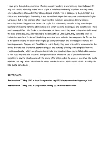 I have gone through the experience of using songs in teaching grammar in my Year 3 class at SK
Haji Mat Dahan, Pendang. There are 14 pupils in the class and I really surprised that they really
enjoyed and have changed in their attitude toward English. This is because, to them, English is a
critical and a dull subject. Previously, it was very difficult to get their response or answers in English
Language. But, is has changed after I have tried this material ( using songs ) in my lessons
especially in teaching grammar item to the pupils. It is not an easy task since they are average
learners which come from mix abilities level too. When teaching the singular and plural nouns, I have
used a song of Five Little Ducks in my classroom. At the moment, they were not so attracted toward
the topic of that day. But, after listened to the song of Five Little Ducks, they started to enjoy to
imitate the sounds of ducks and finally they were able to repeat after the song correctly. To me, that
is the best chance to me to use the song to get their participation and their response toward the
learning content ( Singular and Plural Nouns ). And, finally, they were enjoyed the lesson and as the
result, they are able to different between singular and plural by creating some simple sentences
( written and orally ) which are showing the singular and plural words or nouns. What a big surprise
to me, now, they are able to correct their pronunciation toward the use of plural nouns by not
forgetting to say the plural nouns with the sound of /s/ at the end of the words. ( e.g : Five little ducks
went out one day…Over the hill and far away..Mother duck said..quack quack quack..But only four
little ducks came back. )
REFERENCES
Retrieved on 7th
May 2013 at http://busyteacher.org/3855-how-to-teach-using-songs.html
Retrieved on 7th
May 2013 at :http://www.hltmag.co.uk/apr09/less01.htm
 
