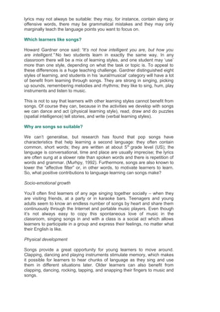 lyrics may not always be suitable: they may, for instance, contain slang or
offensive words, there may be grammatical mistakes and they may only
marginally teach the language points you want to focus on.
Which learners like songs?
Howard Gardner once said: “It’s not how intelligent you are, but how you
are intelligent.” No two students learn in exactly the same way. In any
classroom there will be a mix of learning styles, and one student may ‘use’
more than one style, depending on what the task or topic is. To appeal to
these differences is a huge teaching challenge. Gardner distinguished eight
styles of learning, and students in his ‘aural/musical’ category will have a lot
of benefit from learning through songs. They are strong in singing, picking
up sounds, remembering melodies and rhythms; they like to sing, hum, play
instruments and listen to music.
This is not to say that learners with other learning styles cannot benefit from
songs. Of course they can, because in the activities we develop with songs
we can dance and act (physical learning style), read, draw and do puzzles
(spatial intelligence) tell stories, and write (verbal learning styles).
Why are songs so suitable?
We can’t generalise, but research has found that pop songs have
characteristics that help learning a second language: they often contain
common, short words; they are written at about 5th
grade level (US); the
language is conversational, time and place are usually imprecise; the lyrics
are often sung at a slower rate than spoken words and there is repetition of
words and grammar. (Murhpy, 1992). Furthermore, songs are also known to
lower the “affective filter” or, in other words, to motivate learners to learn.
So, what positive contributions to language learning can songs make?
Socio-emotional growth
You’ll often find learners of any age singing together socially – when they
are visiting friends, at a party or in karaoke bars. Teenagers and young
adults seem to know an endless number of songs by heart and share them
continuously through the Internet and portable music players. Even though
it’s not always easy to copy this spontaneous love of music in the
classroom, singing songs in and with a class is a social act which allows
learners to participate in a group and express their feelings, no matter what
their English is like.
Physical development
Songs provide a great opportunity for young learners to move around.
Clapping, dancing and playing instruments stimulate memory, which makes
it possible for learners to hear chunks of language as they sing and use
them in different situations later. Older learners can also benefit from
clapping, dancing, rocking, tapping, and snapping their fingers to music and
songs.
 
