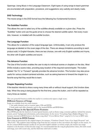 Openings: Using Music in the Language Classroom. Eight types of using songs to teach grammar
are enumerated with preparation, procedure, and suggestions very usefully and clearly made.
DVD Technology
The movie songs in the DVD format have the following four fundamental functions:
The Subtitles Function
This allows the user to select any of the subtitles already available on a given disc. Press the
“Subtitles” button and use the guide arrow to choose the desired subtitle option. Not every music
dick, however, is installed with the subtitle function.
The Language Function
This allows for a selection of the output language type. Unfortunately, it can only produce the
language as labeled on the cover page of the disc. There are always limitations according to each
product sold. In English Karaoke, there are two choices, one with only English subtitles and rhyme,
the other with English subtitles and sound.
The Advance Function
The Use of this function enables the user to skip to individual scenes or chapters on the disc. Most
DVDs include a scene index, providing easy location of the required scene/chapter. The button
labeled “Go To” or “Forward” typically provides the advance function. This function may also prove
useful for various student-centered activities, such as asking learners to forward the chapter to a
favorite song that they would like to learn.
Chapter Repeating Function
If the teacher intends to show a song many times with or without visual support, this function does
help. When the song is being played for the first time, press this button, and it will be repeated as
many times as needed.
This very powerful function enables the teacher to continuously repeat a single scene.
Different Sources of Songs
Songs are available from two main sources:
1. the audio channel, such as cassette tapes, CDs and DVDs
2. both audio and video channels, such as the musical DVDs and DVD films
Theme Songs in the Special/Extra Features
Most DVDs provide the function of extra/special features, such as theme songs, costumes galleries, behind the screens,
posters, actors’ background information, and commentaries. In the movie “Crouching Tiger, Hidden Dragon,” for
instance, inserted in DVD format is the theme song titled “A Love Before Time” sung by Co Co Lee in MTV style.
Live Concert in DVD Format
Most songs are presented by the original singers, for instance, “Charlotte Church: Voice of an Angel, Pavarotti” and
“The Corrs.” The students enjoy learning songs from the live concerts as they can witness the singers on the screen. As
the live concert DVD musicals usually do not provide English subtitles or written scripts, the teacher can assign
students to do the lyrics of their favorite songs. It is recommended that the song be played three times, first with sound
and image, next with sound only, and the third time with both or either.
 