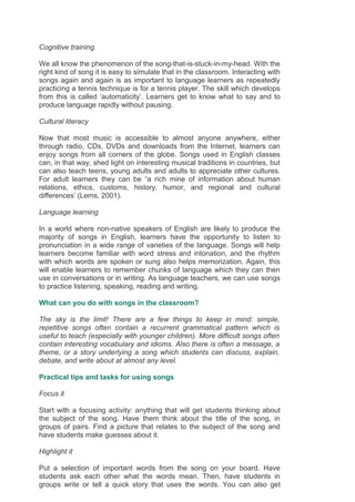 Cognitive training
We all know the phenomenon of the song-that-is-stuck-in-my-head. With the
right kind of song it is easy to simulate that in the classroom. Interacting with
songs again and again is as important to language learners as repeatedly
practicing a tennis technique is for a tennis player. The skill which develops
from this is called ‘automaticity’. Learners get to know what to say and to
produce language rapidly without pausing.
Cultural literacy
Now that most music is accessible to almost anyone anywhere, either
through radio, CDs, DVDs and downloads from the Internet, learners can
enjoy songs from all corners of the globe. Songs used in English classes
can, in that way, shed light on interesting musical traditions in countries, but
can also teach teens, young adults and adults to appreciate other cultures.
For adult learners they can be “a rich mine of information about human
relations, ethics, customs, history, humor, and regional and cultural
differences’ (Lems, 2001).
Language learning
In a world where non-native speakers of English are likely to produce the
majority of songs in English, learners have the opportunity to listen to
pronunciation in a wide range of varieties of the language. Songs will help
learners become familiar with word stress and intonation, and the rhythm
with which words are spoken or sung also helps memorization. Again, this
will enable learners to remember chunks of language which they can then
use in conversations or in writing. As language teachers, we can use songs
to practice listening, speaking, reading and writing.
What can you do with songs in the classroom?
The sky is the limit! There are a few things to keep in mind: simple,
repetitive songs often contain a recurrent grammatical pattern which is
useful to teach (especially with younger children). More difficult songs often
contain interesting vocabulary and idioms. Also there is often a message, a
theme, or a story underlying a song which students can discuss, explain,
debate, and write about at almost any level.
Practical tips and tasks for using songs
Focus it
Start with a focusing activity: anything that will get students thinking about
the subject of the song. Have them think about the title of the song, in
groups of pairs. Find a picture that relates to the subject of the song and
have students make guesses about it.
Highlight it
Put a selection of important words from the song on your board. Have
students ask each other what the words mean. Then, have students in
groups write or tell a quick story that uses the words. You can also get
 