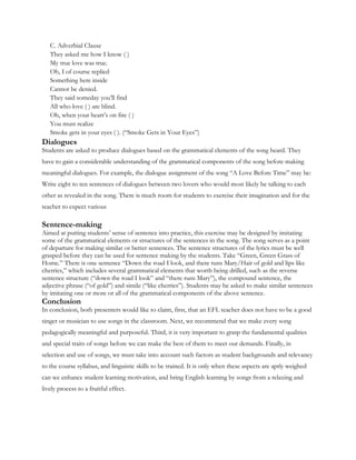 C. Adverbial Clause
They asked me how I know ( )
My true love was true.
Oh, I of course replied
Something here inside
Cannot be denied.
They said someday you’ll find
All who love ( ) are blind.
Oh, when your heart’s on fire ( )
You must realize
Smoke gets in your eyes ( ). (“Smoke Gets in Your Eyes”)
Dialogues
Students are asked to produce dialogues based on the grammatical elements of the song heard. They
have to gain a considerable understanding of the grammatical components of the song before making
meaningful dialogues. For example, the dialogue assignment of the song “A Love Before Time” may be:
Write eight to ten sentences of dialogues between two lovers who would most likely be talking to each
other as revealed in the song. There is much room for students to exercise their imagination and for the
teacher to expect various
Sentence-making
Aimed at putting students’ sense of sentence into practice, this exercise may be designed by imitating
some of the grammatical elements or structures of the sentences in the song. The song serves as a point
of departure for making similar or better sentences. The sentence structures of the lyrics must be well
grasped before they can be used for sentence making by the students. Take “Green, Green Grass of
Home.” There is one sentence “Down the road I look, and there runs Mary/Hair of gold and lips like
cherries,” which includes several grammatical elements that worth being drilled, such as the reverse
sentence structure (“down the road I look” and “there runs Mary”), the compound sentence, the
adjective phrase (“of gold”) and simile (“like cherries”). Students may be asked to make similar sentences
by imitating one or more or all of the grammatical components of the above sentence.
Conclusion
In conclusion, both presenters would like to claim, first, that an EFL teacher does not have to be a good
singer or musician to use songs in the classroom. Next, we recommend that we make every song
pedagogically meaningful and purposeful. Third, it is very important to grasp the fundamental qualities
and special traits of songs before we can make the best of them to meet our demands. Finally, in
selection and use of songs, we must take into account such factors as student backgrounds and relevancy
to the course syllabus, and linguistic skills to be trained. It is only when these aspects are aptly weighed
can we enhance student learning motivation, and bring English learning by songs from a relaxing and
lively process to a fruitful effect.
 