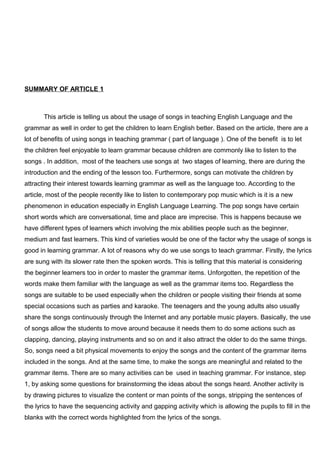 SUMMARY OF ARTICLE 1
This article is telling us about the usage of songs in teaching English Language and the
grammar as well in order to get the children to learn English better. Based on the article, there are a
lot of benefits of using songs in teaching grammar ( part of language ). One of the benefit is to let
the children feel enjoyable to learn grammar because children are commonly like to listen to the
songs . In addition, most of the teachers use songs at two stages of learning, there are during the
introduction and the ending of the lesson too. Furthermore, songs can motivate the children by
attracting their interest towards learning grammar as well as the language too. According to the
article, most of the people recently like to listen to contemporary pop music which is it is a new
phenomenon in education especially in English Language Learning. The pop songs have certain
short words which are conversational, time and place are imprecise. This is happens because we
have different types of learners which involving the mix abilities people such as the beginner,
medium and fast learners. This kind of varieties would be one of the factor why the usage of songs is
good in learning grammar. A lot of reasons why do we use songs to teach grammar. Firstly, the lyrics
are sung with its slower rate then the spoken words. This is telling that this material is considering
the beginner learners too in order to master the grammar items. Unforgotten, the repetition of the
words make them familiar with the language as well as the grammar items too. Regardless the
songs are suitable to be used especially when the children or people visiting their friends at some
special occasions such as parties and karaoke. The teenagers and the young adults also usually
share the songs continuously through the Internet and any portable music players. Basically, the use
of songs allow the students to move around because it needs them to do some actions such as
clapping, dancing, playing instruments and so on and it also attract the older to do the same things.
So, songs need a bit physical movements to enjoy the songs and the content of the grammar items
included in the songs. And at the same time, to make the songs are meaningful and related to the
grammar items. There are so many activities can be used in teaching grammar. For instance, step
1, by asking some questions for brainstorming the ideas about the songs heard. Another activity is
by drawing pictures to visualize the content or man points of the songs, stripping the sentences of
the lyrics to have the sequencing activity and gapping activity which is allowing the pupils to fill in the
blanks with the correct words highlighted from the lyrics of the songs.
 