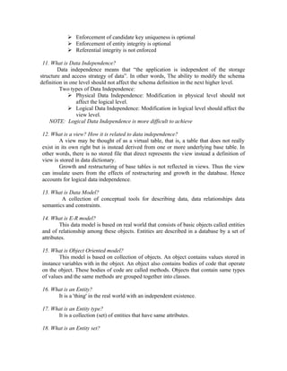  Enforcement of candidate key uniqueness is optional
            Enforcement of entity integrity is optional
            Referential integrity is not enforced

 11. What is Data Independence?
        Data independence means that “the application is independent of the storage
structure and access strategy of data”. In other words, The ability to modify the schema
definition in one level should not affect the schema definition in the next higher level.
         Two types of Data Independence:
              Physical Data Independence: Modification in physical level should not
                affect the logical level.
              Logical Data Independence: Modification in logical level should affect the
                view level.
    NOTE: Logical Data Independence is more difficult to achieve

12. What is a view? How it is related to data independence?
        A view may be thought of as a virtual table, that is, a table that does not really
exist in its own right but is instead derived from one or more underlying base table. In
other words, there is no stored file that direct represents the view instead a definition of
view is stored in data dictionary.
        Growth and restructuring of base tables is not reflected in views. Thus the view
can insulate users from the effects of restructuring and growth in the database. Hence
accounts for logical data independence.

13. What is Data Model?
        A collection of conceptual tools for describing data, data relationships data
semantics and constraints.

14. What is E-R model?
        This data model is based on real world that consists of basic objects called entities
and of relationship among these objects. Entities are described in a database by a set of
attributes.

15. What is Object Oriented model?
       This model is based on collection of objects. An object contains values stored in
instance variables with in the object. An object also contains bodies of code that operate
on the object. These bodies of code are called methods. Objects that contain same types
of values and the same methods are grouped together into classes.

16. What is an Entity?
      It is a 'thing' in the real world with an independent existence.

17. What is an Entity type?
      It is a collection (set) of entities that have same attributes.

18. What is an Entity set?
 