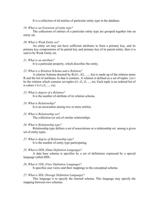 It is a collection of all entities of particular entity type in the database.

19. What is an Extension of entity type?
        The collections of entities of a particular entity type are grouped together into an
entity set.

20. What is Weak Entity set?
        An entity set may not have sufficient attributes to form a primary key, and its
primary key compromises of its partial key and primary key of its parent entity, then it is
said to be Weak Entity set.

21. What is an attribute?
      It is a particular property, which describes the entity.

22. What is a Relation Schema and a Relation?
        A relation Schema denoted by R(A1, A2, …, An) is made up of the relation name
R and the list of attributes Ai that it contains. A relation is defined as a set of tuples. Let r
be the relation which contains set tuples (t1, t2, t3, ..., tn). Each tuple is an ordered list of
n-values t=(v1,v2, ..., vn).

23. What is degree of a Relation?
      It is the number of attribute of its relation schema.

24. What is Relationship?
      It is an association among two or more entities.

25. What is Relationship set?
      The collection (or set) of similar relationships.

26. What is Relationship type?
        Relationship type defines a set of associations or a relationship set among a given
set of entity types.

27. What is degree of Relationship type?
      It is the number of entity type participating.

25. What is DDL (Data Definition Language)?
       A data base schema is specifies by a set of definitions expressed by a special
language called DDL.

26. What is VDL (View Definition Language)?
      It specifies user views and their mappings to the conceptual schema.

27. What is SDL (Storage Definition Language)?
      This language is to specify the internal schema. This language may specify the
mapping between two schemas.
 