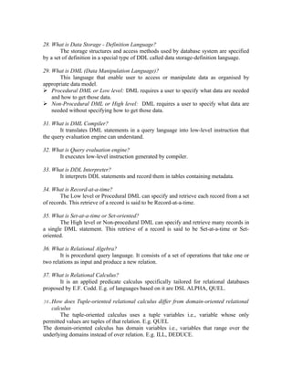 28. What is Data Storage - Definition Language?
        The storage structures and access methods used by database system are specified
by a set of definition in a special type of DDL called data storage-definition language.

29. What is DML (Data Manipulation Language)?
       This language that enable user to access or manipulate data as organised by
appropriate data model.
 Procedural DML or Low level: DML requires a user to specify what data are needed
    and how to get those data.
 Non-Procedural DML or High level: DML requires a user to specify what data are
    needed without specifying how to get those data.

31. What is DML Compiler?
       It translates DML statements in a query language into low-level instruction that
the query evaluation engine can understand.

32. What is Query evaluation engine?
      It executes low-level instruction generated by compiler.

33. What is DDL Interpreter?
      It interprets DDL statements and record them in tables containing metadata.

34. What is Record-at-a-time?
        The Low level or Procedural DML can specify and retrieve each record from a set
of records. This retrieve of a record is said to be Record-at-a-time.

35. What is Set-at-a-time or Set-oriented?
       The High level or Non-procedural DML can specify and retrieve many records in
a single DML statement. This retrieve of a record is said to be Set-at-a-time or Set-
oriented.

36. What is Relational Algebra?
       It is procedural query language. It consists of a set of operations that take one or
two relations as input and produce a new relation.

37. What is Relational Calculus?
       It is an applied predicate calculus specifically tailored for relational databases
proposed by E.F. Codd. E.g. of languages based on it are DSL ALPHA, QUEL.

38.How does Tuple-oriented relational calculus differ from domain-oriented relational
   calculus
       The tuple-oriented calculus uses a tuple variables i.e., variable whose only
permitted values are tuples of that relation. E.g. QUEL
The domain-oriented calculus has domain variables i.e., variables that range over the
underlying domains instead of over relation. E.g. ILL, DEDUCE.
 