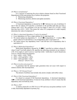 39. What is normalization?
      It is a process of analysing the given relation schemas based on their Functional
Dependencies (FDs) and primary key to achieve the properties
       Minimizing redundancy
       Minimizing insertion, deletion and update anomalies.

40. What is Functional Dependency?
        A Functional dependency is denoted by X        Y between two sets of attributes X
and Y that are subsets of R specifies a constraint on the possible tuple that can form a
relation state r of R. The constraint is for any two tuples t1 and t2 in r if t1[X] = t2[X]
then they have t1[Y] = t2[Y]. This means the value of X component of a tuple uniquely
determines the value of component Y.

41. When is a functional dependency F said to be minimal?
 Every dependency in F has a single attribute for its right hand side.
 We cannot replace any dependency X A in F with a dependency Y A where Y is a
    proper subset of X and still have a set of dependency that is equivalent to F.
 We cannot remove any dependency from F and still have set of dependency that is
    equivalent to F.

42. What is Multivalued dependency?
        Multivalued dependency denoted by X             Y specified on relation schema R,
where X and Y are both subsets of R, specifies the following constraint on any relation r
of R: if two tuples t1 and t2 exist in r such that t1[X] = t2[X] then t3 and t4 should also
exist in r with the following properties
 t3[x] = t4[X] = t1[X] = t2[X]
 t3[Y] = t1[Y] and t4[Y] = t2[Y]
 t3[Z] = t2[Z] and t4[Z] = t1[Z]
            where [Z = (R-(X U Y)) ]

43. What is Lossless join property?
        It guarantees that the spurious tuple generation does not occur with respect to
relation schemas after decomposition.

44. What is 1 NF (Normal Form)?
      The domain of attribute must include only atomic (simple, indivisible) values.

45. What is Fully Functional dependency?
      It is based on concept of full functional dependency. A functional dependency
X Y is full functional dependency if removal of any attribute A from X means that the
dependency does not hold any more.

46. What is 2NF?
         A relation schema R is in 2NF if it is in 1NF and every non-prime attribute A in R
is fully functionally dependent on primary key.
 