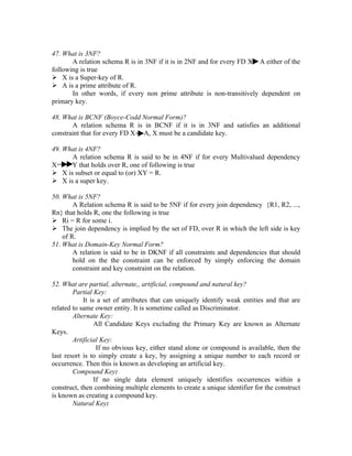 47. What is 3NF?
       A relation schema R is in 3NF if it is in 2NF and for every FD X A either of the
following is true
 X is a Super-key of R.
 A is a prime attribute of R.
       In other words, if every non prime attribute is non-transitively dependent on
primary key.

48. What is BCNF (Boyce-Codd Normal Form)?
       A relation schema R is in BCNF if it is in 3NF and satisfies an additional
constraint that for every FD X A, X must be a candidate key.

49. What is 4NF?
      A relation schema R is said to be in 4NF if for every Multivalued dependency
X     Y that holds over R, one of following is true
 X is subset or equal to (or) XY = R.
 X is a super key.

50. What is 5NF?
        A Relation schema R is said to be 5NF if for every join dependency {R1, R2, ...,
Rn} that holds R, one the following is true
 Ri = R for some i.
 The join dependency is implied by the set of FD, over R in which the left side is key
    of R.
51. What is Domain-Key Normal Form?
        A relation is said to be in DKNF if all constraints and dependencies that should
        hold on the the constraint can be enforced by simply enforcing the domain
        constraint and key constraint on the relation.

52. What are partial, alternate,, artificial, compound and natural key?
        Partial Key:
            It is a set of attributes that can uniquely identify weak entities and that are
related to same owner entity. It is sometime called as Discriminator.
        Alternate Key:
                 All Candidate Keys excluding the Primary Key are known as Alternate
Keys.
        Artificial Key:
                  If no obvious key, either stand alone or compound is available, then the
last resort is to simply create a key, by assigning a unique number to each record or
occurrence. Then this is known as developing an artificial key.
        Compound Key:
                 If no single data element uniquely identifies occurrences within a
construct, then combining multiple elements to create a unique identifier for the construct
is known as creating a compound key.
        Natural Key:
 