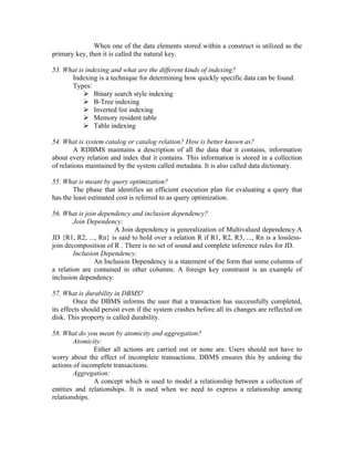 When one of the data elements stored within a construct is utilized as the
primary key, then it is called the natural key.

53. What is indexing and what are the different kinds of indexing?
      Indexing is a technique for determining how quickly specific data can be found.
      Types:
            Binary search style indexing
            B-Tree indexing
            Inverted list indexing
            Memory resident table
            Table indexing

54. What is system catalog or catalog relation? How is better known as?
         A RDBMS maintains a description of all the data that it contains, information
about every relation and index that it contains. This information is stored in a collection
of relations maintained by the system called metadata. It is also called data dictionary.

55. What is meant by query optimization?
        The phase that identifies an efficient execution plan for evaluating a query that
has the least estimated cost is referred to as query optimization.

56. What is join dependency and inclusion dependency?
        Join Dependency:
                       A Join dependency is generalization of Multivalued dependency.A
JD {R1, R2, ..., Rn} is said to hold over a relation R if R1, R2, R3, ..., Rn is a lossless-
join decomposition of R . There is no set of sound and complete inference rules for JD.
        Inclusion Dependency:
                An Inclusion Dependency is a statement of the form that some columns of
a relation are contained in other columns. A foreign key constraint is an example of
inclusion dependency.

57. What is durability in DBMS?
         Once the DBMS informs the user that a transaction has successfully completed,
its effects should persist even if the system crashes before all its changes are reflected on
disk. This property is called durability.

58. What do you mean by atomicity and aggregation?
        Atomicity:
               Either all actions are carried out or none are. Users should not have to
worry about the effect of incomplete transactions. DBMS ensures this by undoing the
actions of incomplete transactions.
        Aggregation:
               A concept which is used to model a relationship between a collection of
entities and relationships. It is used when we need to express a relationship among
relationships.
 