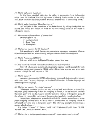 59. What is a Phantom Deadlock?
        In distributed deadlock detection, the delay in propagating local information
might cause the deadlock detection algorithms to identify deadlocks that do not really
exist. Such situations are called phantom deadlocks and they lead to unnecessary aborts.

60. What is a checkpoint and When does it occur?
       A Checkpoint is like a snapshot of the DBMS state. By taking checkpoints, the
DBMS can reduce the amount of work to be done during restart in the event of
subsequent crashes.

61. What are the different phases of transaction?
      Different phases are
           Analysis phase
           Redo Phase
           Undo phase

62. What do you mean by flat file database?
        It is a database in which there are no programs or user access languages. It has no
cross-file capabilities but is user-friendly and provides user-interface management.

63. What is "transparent DBMS"?
      It is one, which keeps its Physical Structure hidden from user.

64. Brief theory of Network, Hierarchical schemas and their properties
        Network schema uses a graph data structure to organize records example for such
a database management system is CTCG while a hierarchical schema uses a tree data
structure example for such a system is IMS.

65. What is a query?
       A query with respect to DBMS relates to user commands that are used to interact
with a data base. The query language can be classified into data definition language and
data manipulation language.

66. What do you mean by Correlated subquery?
       Subqueries, or nested queries, are used to bring back a set of rows to be used by
the parent query. Depending on how the subquery is written, it can be executed once for
the parent query or it can be executed once for each row returned by the parent query. If
the subquery is executed for each row of the parent, this is called a correlated subquery.
       A correlated subquery can be easily identified if it contains any references to the
parent subquery columns in its WHERE clause. Columns from the subquery cannot be
referenced anywhere else in the parent query. The following example demonstrates a
non-correlated subquery.
     E.g. Select * From CUST Where '10/03/1990' IN (Select ODATE From ORDER
Where CUST.CNUM = ORDER.CNUM)

67. What are the primitive operations common to all record management systems?
 