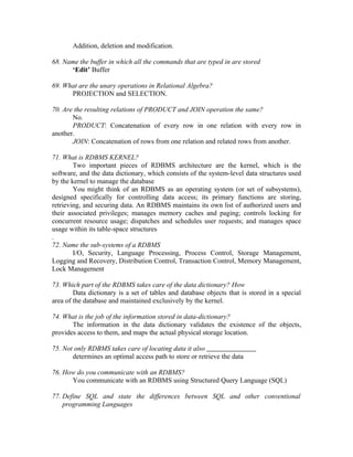 Addition, deletion and modification.

68. Name the buffer in which all the commands that are typed in are stored
      ‘Edit’ Buffer

69. What are the unary operations in Relational Algebra?
      PROJECTION and SELECTION.

70. Are the resulting relations of PRODUCT and JOIN operation the same?
       No.
       PRODUCT: Concatenation of every row in one relation with every row in
another.
       JOIN: Concatenation of rows from one relation and related rows from another.

71. What is RDBMS KERNEL?
        Two important pieces of RDBMS architecture are the kernel, which is the
software, and the data dictionary, which consists of the system-level data structures used
by the kernel to manage the database
        You might think of an RDBMS as an operating system (or set of subsystems),
designed specifically for controlling data access; its primary functions are storing,
retrieving, and securing data. An RDBMS maintains its own list of authorized users and
their associated privileges; manages memory caches and paging; controls locking for
concurrent resource usage; dispatches and schedules user requests; and manages space
usage within its table-space structures
.
72. Name the sub-systems of a RDBMS
        I/O, Security, Language Processing, Process Control, Storage Management,
Logging and Recovery, Distribution Control, Transaction Control, Memory Management,
Lock Management

73. Which part of the RDBMS takes care of the data dictionary? How
        Data dictionary is a set of tables and database objects that is stored in a special
area of the database and maintained exclusively by the kernel.

74. What is the job of the information stored in data-dictionary?
       The information in the data dictionary validates the existence of the objects,
provides access to them, and maps the actual physical storage location.

75. Not only RDBMS takes care of locating data it also
       determines an optimal access path to store or retrieve the data

76. How do you communicate with an RDBMS?
      You communicate with an RDBMS using Structured Query Language (SQL)

77. Define SQL and state the differences between SQL and other conventional
    programming Languages
 