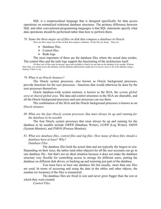 SQL is a nonprocedural language that is designed specifically for data access
 operations on normalized relational database structures. The primary difference between
 SQL and other conventional programming languages is that SQL statements specify what
 data operations should be performed rather than how to perform them.

 78. Name the three major set of files on disk that compose a database in Oracle
             There are three major sets of files on disk that compose a database. All the files are binary. These are

             Database files
             Control files
             Redo logs
        The most important of these are the database files where the actual data resides.
 The control files and the redo logs support the functioning of the architecture itself.
              All three sets of files must be present, open, and available to Oracle for any data on the database to be useable. Without
these files, you cannot access the database, and the database administrator might have to recover some or all of the database using a
backup, if there is one.



 79. What is an Oracle Instance?
         The Oracle system processes, also known as Oracle background processes,
 provide functions for the user processes—functions that would otherwise be done by the
 user processes themselves
         Oracle database-wide system memory is known as the SGA, the system global
 area or shared global area. The data and control structures in the SGA are shareable, and
 all the Oracle background processes and user processes can use them.
         The combination of the SGA and the Oracle background processes is known as an
 Oracle instance

 80. What are the four Oracle system processes that must always be up and running for
     the database to be useable
         The four Oracle system processes that must always be up and running for the
 database to be useable include DBWR (Database Writer), LGWR (Log Writer), SMON
 (System Monitor), and PMON (Process Monitor).

 81. What are database files, control files and log files. How many of these files should a
     database have at least? Why?
     Database Files
                The database files hold the actual data and are typically the largest in size.
 Depending on their sizes, the tables (and other objects) for all the user accounts can go in
 one database file—but that's not an ideal situation because it does not make the database
 structure very flexible for controlling access to storage for different users, putting the
 database on different disk drives, or backing up and restoring just part of the database.
                You must have at least one database file but usually, more than one files
 are used. In terms of accessing and using the data in the tables and other objects, the
 number (or location) of the files is immaterial.
                The database files are fixed in size and never grow bigger than the size at
 which they were created
         Control Files
 