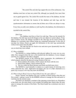 The control files and redo logs support the rest of the architecture. Any

   database must have at least one control file, although you typically have more than

   one to guard against loss. The control file records the name of the database, the date

   and time it was created, the location of the database and redo logs, and the

   synchronization information to ensure that all three sets of files are always in step.

   Every time you add a new database or redo log file to the database, the information is

   recorded in the control files.

        Redo Logs
               Any database must have at least two redo logs. These are the journals for
the database; the redo logs record all changes to the user objects or system objects. If any
type of failure occurs, the changes recorded in the redo logs can be used to bring the
database to a consistent state without losing any committed transactions. In the case of
non-data loss failure, Oracle can apply the information in the redo logs automatically
without intervention from the DBA.
               The redo log files are fixed in size and never grow dynamically from the
size at which they were created.

82. What is ROWID?
        The ROWID is a unique database-wide physical address for every row on every
table. Once assigned (when the row is first inserted into the database), it never changes
until the row is deleted or the table is dropped.
        The ROWID consists of the following three components, the combination of
which uniquely identifies the physical storage location of the row.
         Oracle database file number, which contains the block with the rows
         Oracle block address, which contains the row
         The row within the block (because each block can hold many rows)
        The ROWID is used internally in indexes as a quick means of retrieving rows
with a particular key value. Application developers also use it in SQL statements as a
quick way to access a row once they know the ROWID

83. What is Oracle Block? Can two Oracle Blocks have the same address?
         Oracle "formats" the database files into a number of Oracle blocks when they are
first created—making it easier for the RDBMS software to manage the files and easier to
read data into the memory areas.
         The block size should be a multiple of the operating system block size. Regardless
of the block size, the entire block is not available for holding data; Oracle takes up some
space to manage the contents of the block. This block header has a minimum size, but it
can grow.
 