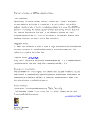 The main advantages of DBMS are described below.


Data Consistency:
By controlling the data redundancy, the data consistency is obtained. If a data item
appears only once, any update to its value has to be performed only once and the
updated value (new value of item) is immediately available to all users. If the DBMS has
controlled redundancy, the database system enforces consistency. It means that when
data item that appears more than once . In the database is updated, the DBMS
automatically updates each occurrence of a data item in the database. However some
database systems do not support enforce data consistency.


Integration of Data:
In DBMS, data in database is stored in tables. A single database contains multiple tables
and relationships can be created between tables (or associated data entities). This
makes easy to retrieve and update data.


Database Access Language
Many DBMSs provide SQL as database access language e.g., SQL to access data from
multiple tables of a database. Every DBMS has its own version of SQL.


Development of Application
The cost and time for developing new applications is also reduced. The DBMS provides
tools that can be used to develop application programs. For example, some wizards are
available to generate Forms and Reports. Stored procedures (stored on server side)
also reduce the size of application programs.


More Advantages:
Data sharing, Controlling Data Redundancy ,Data      Security
, Data Atomicity, Creating Forms, Control Over Concurrency, Backup and Recovery
Procedures,Data Independence.
                                                                    Leave a comment Report
00




Azi
answered 2 years ago
Ads by Google
 