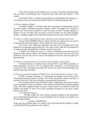These Oracle blocks are the smallest unit of storage. Increasing the Oracle block
size can improve performance, but it should be done only when the database is first
created.
       Each Oracle block is numbered sequentially for each database file starting at 1.
Two blocks can have the same block address if they are in different database files.

84. What is database Trigger?
        A database trigger is a PL/SQL block that can defined to automatically execute
for insert, update, and delete statements against a table. The trigger can e defined to
execute once for the entire statement or once for every row that is inserted, updated, or
deleted. For any one table, there are twelve events for which you can define database
triggers. A database trigger can call database procedures that are also written in PL/SQL.

85. Name two utilities that Oracle provides, which are use for backup and recovery.
        Along with the RDBMS software, Oracle provides two utilities that you can use
to back up and restore the database. These utilities are Export and Import.
        The Export utility dumps the definitions and data for the specified part of the
database to an operating system binary file. The Import utility reads the file produced by
an export, recreates the definitions of objects, and inserts the data
        If Export and Import are used as a means of backing up and recovering the
database, all the changes made to the database cannot be recovered since the export was
performed. The best you can do is recover the database to the time when the export was
last performed.

86. What are stored-procedures? And what are the advantages of using them.
        Stored procedures are database objects that perform a user defined operation. A
stored procedure can have a set of compound SQL statements. A stored procedure
executes the SQL commands and returns the result to the client. Stored procedures are
used to reduce network traffic.

87. How are exceptions handled in PL/SQL? Give some of the internal exceptions' name
        PL/SQL exception handling is a mechanism for dealing with run-time errors
encountered during procedure execution. Use of this mechanism enables execution to
continue if the error is not severe enough to cause procedure termination.
        The exception handler must be defined within a subprogram specification. Errors
cause the program to raise an exception with a transfer of control to the exception-handler
block. After the exception handler executes, control returns to the block in which the
handler was defined. If there are no more executable statements in the block, control
returns to the caller.
        User-Defined Exceptions
                PL/SQL enables the user to define exception handlers in the declarations
area of subprogram specifications. User accomplishes this by naming an exception as in
the following example:
                       ot_failure EXCEPTION;
In this case, the exception name is ot_failure. Code associated with this handler is written
in the EXCEPTION specification area as follows:
 