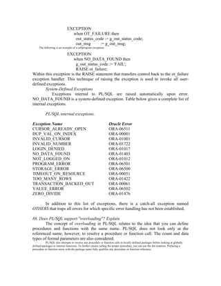 EXCEPTION
                               when OT_FAILURE then
                                out_status_code := g_out_status_code;
                                out_msg      := g_out_msg;
     The following is an example of a subprogram exception:

                     EXCEPTION
                        when NO_DATA_FOUND then
                         g_out_status_code := 'FAIL';
                         RAISE ot_failure;
Within this exception is the RAISE statement that transfers control back to the ot_failure
exception handler. This technique of raising the exception is used to invoke all user-
defined exceptions.
        System-Defined Exceptions
            Exceptions internal to PL/SQL are raised automatically upon error.
NO_DATA_FOUND is a system-defined exception. Table below gives a complete list of
internal exceptions.

           PL/SQL internal exceptions.

Exception Name                                                   Oracle Error
CURSOR_ALREADY_OPEN                                              ORA-06511
DUP_VAL_ON_INDEX                                                 ORA-00001
INVALID_CURSOR                                                   ORA-01001
INVALID_NUMBER                                                   ORA-01722
LOGIN_DENIED                                                     ORA-01017
NO_DATA_FOUND                                                    ORA-01403
NOT_LOGGED_ON                                                    ORA-01012
PROGRAM_ERROR                                                    ORA-06501
STORAGE_ERROR                                                    ORA-06500
TIMEOUT_ON_RESOURCE                                              ORA-00051
TOO_MANY_ROWS                                                    ORA-01422
TRANSACTION_BACKED_OUT                                           ORA-00061
VALUE_ERROR                                                      ORA-06502
ZERO_DIVIDE                                                      ORA-01476

     In addition to this list of exceptions, there is a catch-all exception named
OTHERS that traps all errors for which specific error handling has not been established.

88. Does PL/SQL support "overloading"? Explain
       The concept of overloading in PL/SQL relates to the idea that you can define
procedures and functions with the same name. PL/SQL does not look only at the
referenced name, however, to resolve a procedure or function call. The count and data
types of formal parameters are also considered.
           PL/SQL also attempts to resolve any procedure or function calls in locally defined packages before looking at globally
defined packages or internal functions. To further ensure calling the proper procedure, you can use the dot notation. Prefacing a
procedure or function name with the package name fully qualifies any procedure or function reference.
 