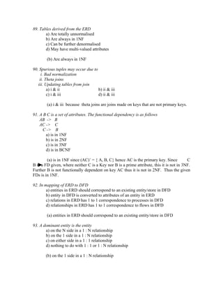 89. Tables derived from the ERD
       a) Are totally unnormalised
       b) Are always in 1NF
       c) Can be further denormalised
       d) May have multi-valued attributes

        (b) Are always in 1NF

90. Spurious tuples may occur due to
     i. Bad normalization
    ii. Theta joins
   iii. Updating tables from join
         a) i & ii                   b) ii & iii
         c) i & iii                  d) ii & iii

        (a) i & iii because theta joins are joins made on keys that are not primary keys.

91. A B C is a set of attributes. The functional dependency is as follows
    AB -> B
    AC -> C
      C -> B
       a) is in 1NF
       b) is in 2NF
       c) is in 3NF
       d) is in BCNF

        (a) is in 1NF since (AC)+ = { A, B, C} hence AC is the primary key. Since         C
B is a FD given, where neither C is a Key nor B is a prime attribute, this it is not in 3NF.
Further B is not functionally dependent on key AC thus it is not in 2NF. Thus the given
FDs is in 1NF.

92. In mapping of ERD to DFD
        a) entities in ERD should correspond to an existing entity/store in DFD
        b) entity in DFD is converted to attributes of an entity in ERD
        c) relations in ERD has 1 to 1 correspondence to processes in DFD
        d) relationships in ERD has 1 to 1 correspondence to flows in DFD

        (a) entities in ERD should correspond to an existing entity/store in DFD

93. A dominant entity is the entity
       a) on the N side in a 1 : N relationship
       b) on the 1 side in a 1 : N relationship
       c) on either side in a 1 : 1 relationship
       d) nothing to do with 1 : 1 or 1 : N relationship

       (b) on the 1 side in a 1 : N relationship
 