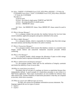 94. Select 'NORTH', CUSTOMER From CUST_DTLS Where REGION = 'N' Order By
    CUSTOMER Union Select 'EAST', CUSTOMER From CUST_DTLS Where REGION
    = 'E' Order By CUSTOMER
    The above is
        a) Not an error
        b) Error - the string in single quotes 'NORTH' and 'SOUTH'
        c) Error - the string should be in double quotes
        d) Error - ORDER BY clause

     (d) Error - the ORDER BY clause. Since ORDER BY clause cannot be used in
UNIONS

95. What is Storage Manager?
        It is a program module that provides the interface between the low-level data
stored in database, application programs and queries submitted to the system.

96. What is Buffer Manager?
       It is a program module, which is responsible for fetching data from disk storage
into main memory and deciding what data to be cache in memory.

97. What is Transaction Manager?
        It is a program module, which ensures that database, remains in a consistent state
despite system failures and concurrent transaction execution proceeds without
conflicting.

98. What is File Manager?
       It is a program module, which manages the allocation of space on disk storage
and data structure used to represent information stored on a disk.

99. What is Authorization and Integrity manager?
       It is the program module, which tests for the satisfaction of integrity constraint
and checks the authority of user to access data.

100.What are stand-alone procedures?
         Procedures that are not part of a package are known as stand-alone because they
independently defined. A good example of a stand-alone procedure is one written in a
SQL*Forms application. These types of procedures are not available for reference from
other Oracle tools. Another limitation of stand-alone procedures is that they are compiled
at run time, which slows execution.

101.What are cursors give different types of cursors.
          PL/SQL uses cursors for all database information accesses statements. The
language supports the use two types of cursors
 Implicit
 Explicit
 