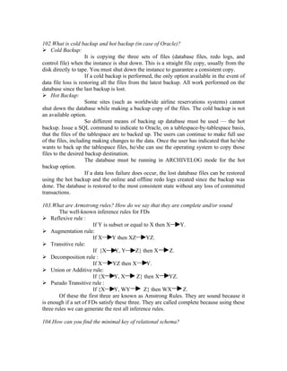 102.What is cold backup and hot backup (in case of Oracle)?
 Cold Backup:
                     It is copying the three sets of files (database files, redo logs, and
control file) when the instance is shut down. This is a straight file copy, usually from the
disk directly to tape. You must shut down the instance to guarantee a consistent copy.
                     If a cold backup is performed, the only option available in the event of
data file loss is restoring all the files from the latest backup. All work performed on the
database since the last backup is lost.
 Hot Backup:
                     Some sites (such as worldwide airline reservations systems) cannot
shut down the database while making a backup copy of the files. The cold backup is not
an available option.
                     So different means of backing up database must be used — the hot
backup. Issue a SQL command to indicate to Oracle, on a tablespace-by-tablespace basis,
that the files of the tablespace are to backed up. The users can continue to make full use
of the files, including making changes to the data. Once the user has indicated that he/she
wants to back up the tablespace files, he/she can use the operating system to copy those
files to the desired backup destination.
                     The database must be running in ARCHIVELOG mode for the hot
backup option.
                     If a data loss failure does occur, the lost database files can be restored
using the hot backup and the online and offline redo logs created since the backup was
done. The database is restored to the most consistent state without any loss of committed
transactions.

103.What are Armstrong rules? How do we say that they are complete and/or sound
        The well-known inference rules for FDs
 Reflexive rule :
                       If Y is subset or equal to X then X      Y.
 Augmentation rule:
                       If X      Y then XZ      YZ.
 Transitive rule:
                       If {X      Y, Y      Z} then X      Z.
 Decomposition rule :
                       If X      YZ then X       Y.
 Union or Additive rule:
                       If {X      Y, X      Z} then X     YZ.
 Pseudo Transitive rule :
                       If {X      Y, WY        Z} then WX        Z.
        Of these the first three are known as Amstrong Rules. They are sound because it
is enough if a set of FDs satisfy these three. They are called complete because using these
three rules we can generate the rest all inference rules.

104.How can you find the minimal key of relational schema?
 