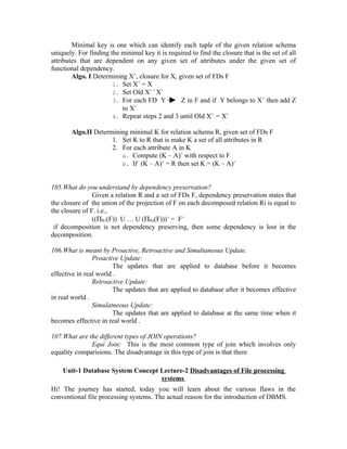 Minimal key is one which can identify each tuple of the given relation schema
uniquely. For finding the minimal key it is required to find the closure that is the set of all
attributes that are dependent on any given set of attributes under the given set of
functional dependency.
        Algo. I Determining X+, closure for X, given set of FDs F
                       1. Set X+ = X
                       2. Set Old X+ = X+
                       3. For each FD Y         Z in F and if Y belongs to X + then add Z
                          to X+
                       4. Repeat steps 2 and 3 until Old X+ = X+

       Algo.II Determining minimal K for relation schema R, given set of FDs F
                     1. Set K to R that is make K a set of all attributes in R
                     2. For each attribute A in K
                        a. Compute (K – A)+ with respect to F
                        b. If (K – A)+ = R then set K = (K – A)+



105.What do you understand by dependency preservation?
                Given a relation R and a set of FDs F, dependency preservation states that
the closure of the union of the projection of F on each decomposed relation Ri is equal to
the closure of F. i.e.,
                ((ΠR1(F)) U … U (ΠRn(F)))+ = F+
 if decomposition is not dependency preserving, then some dependency is lost in the
decomposition.

106.What is meant by Proactive, Retroactive and Simultaneous Update.
                Proactive Update:
                        The updates that are applied to database before it becomes
effective in real world .
                Retroactive Update:
                        The updates that are applied to database after it becomes effective
in real world .
                Simulatneous Update:
                        The updates that are applied to database at the same time when it
becomes effective in real world .

107.What are the different types of JOIN operations?
              Equi Join: This is the most common type of join which involves only
equality comparisions. The disadvantage in this type of join is that there

    Unit-1 Database System Concept Lecture-2 Disadvantages of File processing
                                   systems
Hi! The journey has started, today you will learn about the various flaws in the
conventional file processing systems. The actual reason for the introduction of DBMS.
 
