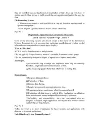 Data are stored in files and database in all information systems. Files are collections of
similar records. Data storage is build around the corresponding application that uses the
files.
File Processing Systems
   1• Where data are stored to individual files is a very old, but often used approach to
   system development.
   2• Each program (system) often had its own unique set of files.
Page No 1
                  Diagrammatic representation of conventional file systems
                         Unit-1 Database System Concept Lecture-2
Users of file processing systems are almost always at the mercy of the Information
Systems department to write programs that manipulate stored data and produce needed
information such as printed reports and screen displays.
What is a file, then?
A File is a collection of data about a single entity.
Files are typically designed to meet needs of a particular department or user group.
Files are also typically designed to be part of a particular computer application
Advantages:
               11are relatively easy to design and implement since they are normally
               based on a single application or information system.
               22The processing speed is faster than other ways of storing data.


Disadvantages:
               11Program-data dependence.
               22Duplication of data.
               33Limited data sharing.
               44Lengthy program and system development time.
               55Excessive program maintenance when the system changed.
               66Duplication of data items in multiple files. Duplication can affect on
               input, maintenance, storage and possibly data integrity problems.
               77Inflexibility and non-scalability. Since the conventional files are
               designed to support single application, the original file structure cannot
               support the new requirements.
Page No 2
Today, the trend is in favor of replacing file-based systems and applications with
database systems and applications.
Unit-1 Database System Concept Lecture-2
 