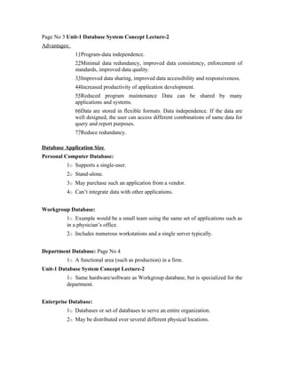 Page No 3 Unit-1 Database System Concept Lecture-2
Advantages:
              11Program-data independence.
              22Minimal data redundancy, improved data consistency, enforcement of
              standards, improved data quality.
              33Improved data sharing, improved data accessibility and responsiveness.
              44Increased productivity of application development.
              55Reduced program maintenance Data can be shared by many
              applications and systems.
              66Data are stored in flexible formats. Data independence. If the data are
              well designed, the user can access different combinations of same data for
              query and report purposes.
              77Reduce redundancy.

Database Application Size
Personal Computer Database:
          1o Supports a single-user.
          2o Stand-alone.
          3o May purchase such an application from a vendor.
          4o Can’t integrate data with other applications.


Workgroup Database:
          1o Example would be a small team using the same set of applications such as
          in a physician’s office.
          2o Includes numerous workstations and a single server typically.


Department Database: Page No 4
          1o A functional area (such as production) in a firm.
Unit-1 Database System Concept Lecture-2
          1o Same hardware/software as Workgroup database, but is specialized for the
          department.


Enterprise Database:
          1o Databases or set of databases to serve an entire organization.
          2o May be distributed over several different physical locations.
 