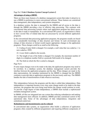 Page No 5 Unit-1 Database System Concept Lecture-2
Advantages of using a DBMS
There are three main features of a database management system that make it attractive to
use a DBMS in preference to more conventional software. These features are centralized
data management, data independence, and systems integration.
In a database system, the data is managed by the DBMS and all access to the data is
through the DBMS providing a key to effective data processing. This contrasts with
conventional data processing systems where each application program has direct access
to the data it reads or manipulates. In a conventional DP system, an organization is likely
to have several files of related data that are processed by several different application
programs.
In the conventional data processing application programs, the programs usually are based
on a considerable knowledge of data structure and format. In such environment any
change of data structure or format would require appropriate changes to the application
programs. These changes could be as small as the following:
   11. Coding of some field is changed. For example, a null value that was coded as -1 is
   now coded as -9999.
   22. A new field is added to the records.
   33. The length of one of the fields is changed. For example, the maximum number of
   digits in a telephone number field or a postcode field needs to be changed.
   44. The field on which the file is sorted is changed.
Page No 6
If some major changes were to be made to the data, the application programs may need to
be rewritten. In a database system, the database management system provides the
interface between the application programs and the data. When changes are made to the
data representation, the metadata maintained by the DBMS is changed but the DBMS
continues to provide data to application programs in the previously used way. The DBMS
handles the task of transformation of data wherever necessary.


This independence between the programs and the data is called data independence. Data
independence is important because every time some change needs to be made to the data
structure, the programs that were being used before the change would continue to work.
To provide a high degree of data independence, a DBMS must include a sophisticated
metadata management system.
In DBMS, all files are integrated into one system thus reducing redundancies and making
data management more efficient. In addition, DBMS provides centralized control of the
operational data. Some of the advantages of data independence, integration and
centralized control are:
Redundancies and inconsistencies can be reduced
In conventional data systems, an organization often builds a collection of application
programs often created by different programmers and requiring different components of
 