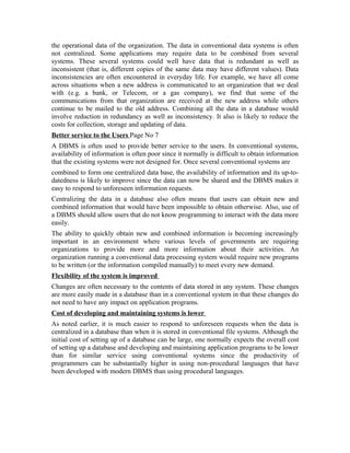 the operational data of the organization. The data in conventional data systems is often
not centralized. Some applications may require data to be combined from several
systems. These several systems could well have data that is redundant as well as
inconsistent (that is, different copies of the same data may have different values). Data
inconsistencies are often encountered in everyday life. For example, we have all come
across situations when a new address is communicated to an organization that we deal
with (e.g. a bank, or Telecom, or a gas company), we find that some of the
communications from that organization are received at the new address while others
continue to be mailed to the old address. Combining all the data in a database would
involve reduction in redundancy as well as inconsistency. It also is likely to reduce the
costs for collection, storage and updating of data.
Better service to the Users Page No 7
A DBMS is often used to provide better service to the users. In conventional systems,
availability of information is often poor since it normally is difficult to obtain information
that the existing systems were not designed for. Once several conventional systems are
combined to form one centralized data base, the availability of information and its up-to-
datedness is likely to improve since the data can now be shared and the DBMS makes it
easy to respond to unforeseen information requests.
Centralizing the data in a database also often means that users can obtain new and
combined information that would have been impossible to obtain otherwise. Also, use of
a DBMS should allow users that do not know programming to interact with the data more
easily.
The ability to quickly obtain new and combined information is becoming increasingly
important in an environment where various levels of governments are requiring
organizations to provide more and more information about their activities. An
organization running a conventional data processing system would require new programs
to be written (or the information compiled manually) to meet every new demand.
Flexibility of the system is improved
Changes are often necessary to the contents of data stored in any system. These changes
are more easily made in a database than in a conventional system in that these changes do
not need to have any impact on application programs.
Cost of developing and maintaining systems is lower
As noted earlier, it is much easier to respond to unforeseen requests when the data is
centralized in a database than when it is stored in conventional file systems. Although the
initial cost of setting up of a database can be large, one normally expects the overall cost
of setting up a database and developing and maintaining application programs to be lower
than for similar service using conventional systems since the productivity of
programmers can be substantially higher in using non-procedural languages that have
been developed with modern DBMS than using procedural languages.
 