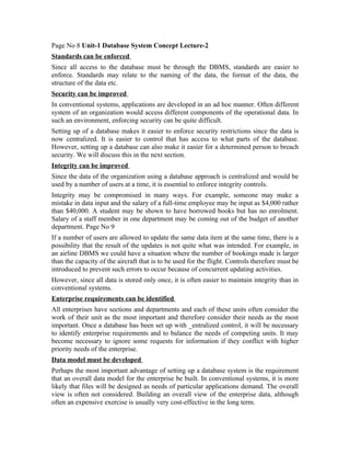 Page No 8 Unit-1 Database System Concept Lecture-2
Standards can be enforced
Since all access to the database must be through the DBMS, standards are easier to
enforce. Standards may relate to the naming of the data, the format of the data, the
structure of the data etc.
Security can be improved
In conventional systems, applications are developed in an ad hoc manner. Often different
system of an organization would access different components of the operational data. In
such an environment, enforcing security can be quite difficult.
Setting up of a database makes it easier to enforce security restrictions since the data is
now centralized. It is easier to control that has access to what parts of the database.
However, setting up a database can also make it easier for a determined person to breach
security. We will discuss this in the next section.
Integrity can be improved
Since the data of the organization using a database approach is centralized and would be
used by a number of users at a time, it is essential to enforce integrity controls.
Integrity may be compromised in many ways. For example, someone may make a
mistake in data input and the salary of a full-time employee may be input as $4,000 rather
than $40,000. A student may be shown to have borrowed books but has no enrolment.
Salary of a staff member in one department may be coming out of the budget of another
department. Page No 9
If a number of users are allowed to update the same data item at the same time, there is a
possibility that the result of the updates is not quite what was intended. For example, in
an airline DBMS we could have a situation where the number of bookings made is larger
than the capacity of the aircraft that is to be used for the flight. Controls therefore must be
introduced to prevent such errors to occur because of concurrent updating activities.
However, since all data is stored only once, it is often easier to maintain integrity than in
conventional systems.
Enterprise requirements can be identified
All enterprises have sections and departments and each of these units often consider the
work of their unit as the most important and therefore consider their needs as the most
important. Once a database has been set up with _entralized control, it will be necessary
to identify enterprise requirements and to balance the needs of competing units. It may
become necessary to ignore some requests for information if they conflict with higher
priority needs of the enterprise.
Data model must be developed
Perhaps the most important advantage of setting up a database system is the requirement
that an overall data model for the enterprise be built. In conventional systems, it is more
likely that files will be designed as needs of particular applications demand. The overall
view is often not considered. Building an overall view of the enterprise data, although
often an expensive exercise is usually very cost-effective in the long term.
 