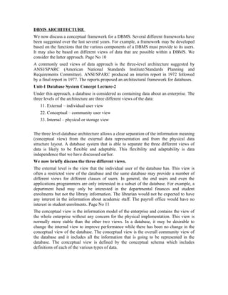 DBMS ARCHITECTURE
We now discuss a conceptual framework for a DBMS. Several different frameworks have
been suggested over the last several years. For example, a framework may be developed
based on the functions that the various components of a DBMS must provide to its users.
It may also be based on different views of data that are possible within a DBMS. We
consider the latter approach. Page No 10
A commonly used views of data approach is the three-level architecture suggested by
ANSI/SPARC (American National Standards Institute/Standards Planning and
Requirements Committee). ANSI/SPARC produced an interim report in 1972 followed
by a final report in 1977. The reports proposed an architectural framework for databases.
Unit-1 Database System Concept Lecture-2
Under this approach, a database is considered as containing data about an enterprise. The
three levels of the architecture are three different views of the data:
   11. External – individual user view
   22. Conceptual – community user view
   33. Internal – physical or storage view


The three level database architecture allows a clear separation of the information meaning
(conceptual view) from the external data representation and from the physical data
structure layout. A database system that is able to separate the three different views of
data is likely to be flexible and adaptable. This flexibility and adaptability is data
independence that we have discussed earlier.
We now briefly discuss the three different views.
The external level is the view that the individual user of the database has. This view is
often a restricted view of the database and the same database may provide a number of
different views for different classes of users. In general, the end users and even the
applications programmers are only interested in a subset of the database. For example, a
department head may only be interested in the departmental finances and student
enrolments but not the library information. The librarian would not be expected to have
any interest in the information about academic staff. The payroll office would have no
interest in student enrolments. Page No 11
The conceptual view is the information model of the enterprise and contains the view of
the whole enterprise without any concern for the physical implementation. This view is
normally more stable than the other two views. In a database, it may be desirable to
change the internal view to improve performance while there has been no change in the
conceptual view of the database. The conceptual view is the overall community view of
the database and it includes all the information that is going to be represented in the
database. The conceptual view is defined by the conceptual schema which includes
definitions of each of the various types of data.
 