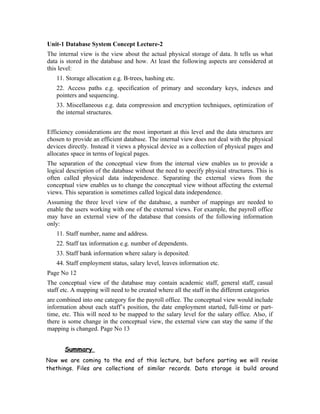 Unit-1 Database System Concept Lecture-2
The internal view is the view about the actual physical storage of data. It tells us what
data is stored in the database and how. At least the following aspects are considered at
this level:
   11. Storage allocation e.g. B-trees, hashing etc.
   22. Access paths e.g. specification of primary and secondary keys, indexes and
   pointers and sequencing.
   33. Miscellaneous e.g. data compression and encryption techniques, optimization of
   the internal structures.


Efficiency considerations are the most important at this level and the data structures are
chosen to provide an efficient database. The internal view does not deal with the physical
devices directly. Instead it views a physical device as a collection of physical pages and
allocates space in terms of logical pages.
The separation of the conceptual view from the internal view enables us to provide a
logical description of the database without the need to specify physical structures. This is
often called physical data independence. Separating the external views from the
conceptual view enables us to change the conceptual view without affecting the external
views. This separation is sometimes called logical data independence.
Assuming the three level view of the database, a number of mappings are needed to
enable the users working with one of the external views. For example, the payroll office
may have an external view of the database that consists of the following information
only:
   11. Staff number, name and address.
   22. Staff tax information e.g. number of dependents.
   33. Staff bank information where salary is deposited.
   44. Staff employment status, salary level, leaves information etc.
Page No 12
The conceptual view of the database may contain academic staff, general staff, casual
staff etc. A mapping will need to be created where all the staff in the different categories
are combined into one category for the payroll office. The conceptual view would include
information about each staff’s position, the date employment started, full-time or part-
time, etc. This will need to be mapped to the salary level for the salary office. Also, if
there is some change in the conceptual view, the external view can stay the same if the
mapping is changed. Page No 13


       Summary
Now we are coming to the end of this lecture, but before parting we will revise
thethings. Files are collections of similar records. Data storage is build around
 