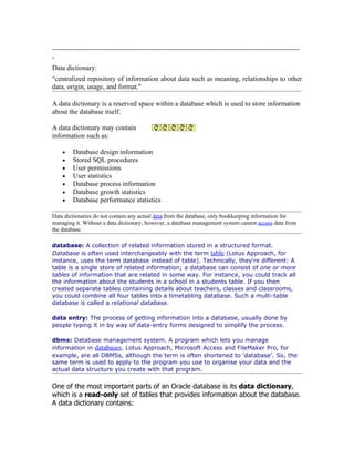 -----------------------------------------------------------------------------------------------------------
-
Data dictionary:
"centralized repository of information about data such as meaning, relationships to other
data, origin, usage, and format."

A data dictionary is a reserved space within a database which is used to store information
about the database itself.

A data dictionary may contain
information such as:

    •    Database design information
    •    Stored SQL procedures
    •    User permissions
    •    User statistics
    •    Database process information
    •    Database growth statistics
    •    Database performance statistics

Data dictionaries do not contain any actual data from the database, only bookkeeping information for
managing it. Without a data dictionary, however, a database management system cannot access data from
the database.

database: A collection of related information stored in a structured format.
Database is often used interchangeably with the term table (Lotus Approach, for
instance, uses the term database instead of table). Technically, they're different: A
table is a single store of related information; a database can consist of one or more
tables of information that are related in some way. For instance, you could track all
the information about the students in a school in a students table. If you then
created separate tables containing details about teachers, classes and classrooms,
you could combine all four tables into a timetabling database. Such a multi-table
database is called a relational database.

data entry: The process of getting information into a database, usually done by
people typing it in by way of data-entry forms designed to simplify the process.

dbms: Database management system. A program which lets you manage
information in databases. Lotus Approach, Microsoft Access and FileMaker Pro, for
example, are all DBMSs, although the term is often shortened to 'database'. So, the
same term is used to apply to the program you use to organise your data and the
actual data structure you create with that program.

One of the most important parts of an Oracle database is its data dictionary,
which is a read-only set of tables that provides information about the database.
A data dictionary contains:
 