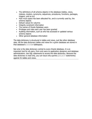 •   The definitions of all schema objects in the database (tables, views,
       indexes, clusters, synonyms, sequences, procedures, functions, packages,
       triggers, and so on)
   •   How much space has been allocated for, and is currently used by, the
       schema objects
   •   Default values for columns
   •   Integrity constraint information
   •   The names of Oracle Database users
   •   Privileges and roles each user has been granted
   •   Auditing information, such as who has accessed or updated various
       schema objects
   •   Other general database information

The data dictionary is structured in tables and views, just like other database
data. All the data dictionary tables and views for a given database are stored in
that database's SYSTEM tablespace.

Not only is the data dictionary central to every Oracle database, it is an
important tool for all users, from end users to application designers and database
administrators. Use SQL statements to access the data dictionary. Because the
data dictionary is read only, you can issue only queries (SELECT statements)
against it's tables and views.
 