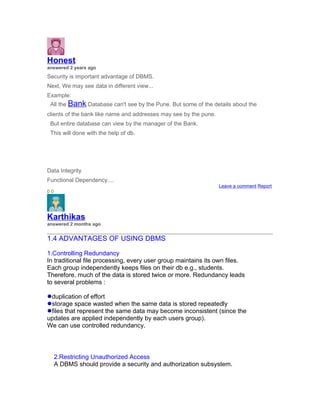 Honest
answered 2 years ago
Security is important advantage of DBMS.
Next, We may see data in different view...
Example:
 All the Bank Database can't see by the Pune. But some of the details about the
clients of the bank like name and addresses may see by the pune.
 But entire database can view by the manager of the Bank.
 This will done with the help of db.




Data Integrity
Functional Dependency....
                                                                   Leave a comment Report
00




Karthikas
answered 2 months ago


1.4 ADVANTAGES OF USING DBMS

1.Controlling Redundancy
In traditional file processing, every user group maintains its own files.
Each group independently keeps files on their db e.g., students.
Therefore, much of the data is stored twice or more. Redundancy leads
to several problems :

 duplication of effort
 storage space wasted when the same data is stored repeatedly
 files that represent the same data may become inconsistent (since the
updates are applied independently by each users group).
We can use controlled redundancy.




     2.Restricting Unauthorized Access
     A DBMS should provide a security and authorization subsystem.
 