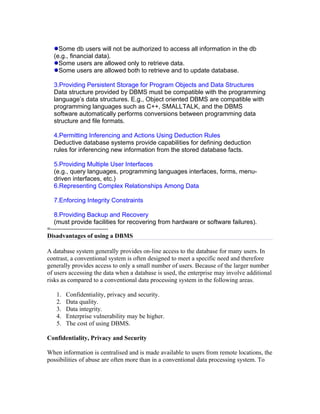 Some db users will not be authorized to access all information in the db
   (e.g., financial data).
     Some users are allowed only to retrieve data.
     Some users are allowed both to retrieve and to update database.

   3.Providing Persistent Storage for Program Objects and Data Structures
   Data structure provided by DBMS must be compatible with the programming
   language’s data structures. E.g., Object oriented DBMS are compatible with
   programming languages such as C++, SMALLTALK, and the DBMS
   software automatically performs conversions between programming data
   structure and file formats.

   4.Permitting Inferencing and Actions Using Deduction Rules
   Deductive database systems provide capabilities for defining deduction
   rules for inferencing new information from the stored database facts.

   5.Providing Multiple User Interfaces
   (e.g., query languages, programming languages interfaces, forms, menu-
   driven interfaces, etc.)
   6.Representing Complex Relationships Among Data

   7.Enforcing Integrity Constraints

   8.Providing Backup and Recovery
   (must provide facilities for recovering from hardware or software failures).
=------------------------------
Disadvantages of using a DBMS

A database system generally provides on-line access to the database for many users. In
contrast, a conventional system is often designed to meet a specific need and therefore
generally provides access to only a small number of users. Because of the larger number
of users accessing the data when a database is used, the enterprise may involve additional
risks as compared to a conventional data processing system in the following areas.

    1.   Confidentiality, privacy and security.
    2.   Data quality.
    3.   Data integrity.
    4.   Enterprise vulnerability may be higher.
    5.   The cost of using DBMS.

Confidentiality, Privacy and Security

When information is centralised and is made available to users from remote locations, the
possibilities of abuse are often more than in a conventional data processing system. To
 