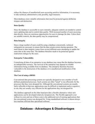 reduce the chances of unauthorised users accessing sensitive information, it is necessary
to take technical, administrative and, possibly, legal measures.

Most databases store valuable information that must be protected against deliberate
trespass and destruction.

Data Quality

Since the database is accessible to users remotely, adequate controls are needed to control
users updating data and to control data quality. With increased number of users accessing
data directly, there are enormous opportunities for users to damage the data. Unless there
are suitable controls, the data quality may be compromised.

Data Integrity

Since a large number of users could be using a database concurrently, technical
safeguards are necessary to ensure that the data remain correct during operation. The
main threat to data integrity comes from several different users attempting to update the
same data at the same time. The database therefore needs to be protected against
inadvertent changes by the users.

Enterprise Vulnerability

Centralising all data of an enterprise in one database may mean that the database becomes
an indispensible resource. The survival of the enterprise may depend on reliable
information being available from its database. The enterprise therefore becomes
vulnerable to the destruction of the database or to unauthorised modification of the
database.

The Cost of using a DBMS

Conventional data processing systems are typically designed to run a number of well-
defined, preplanned processes. Such systems are often "tuned" to run efficiently for the
processes that they were designed for. Although the conventional systems are usually
fairly inflexible in that new applications may be difficult to implement and/or expensive
to run, they are usually very efficient for the applications they are designed for.

The database approach on the other hand provides a flexible alternative where new
applications can be developed relatively inexpensively. The flexible approach is not
without its costs and one of these costs is the additional cost of running applications that
the conventional system was designed for. Using standardised software is almost always
less machine efficient than specialised software.



        Database - Advantages & Disadvantages
 