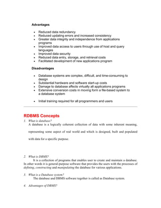 Advantages

        •   Reduced data redundancy
        •   Reduced updating errors and increased consistency
        •   Greater data integrity and independence from applications
            programs
        •   Improved data access to users through use of host and query
            languages
        •   Improved data security
        •   Reduced data entry, storage, and retrieval costs
        •   Facilitated development of new applications program

      Disadvantages

        •   Database systems are complex, difficult, and time-consuming to
            design
        •   Substantial hardware and software start-up costs
        •   Damage to database affects virtually all applications programs
        •   Extensive conversion costs in moving form a file-based system to
            a database system

        •   Initial training required for all programmers and users



RDBMS Concepts
1. What is database?
   A database is a logically coherent collection of data with some inherent meaning,

   representing some aspect of real world and which is designed, built and populated

   with data for a specific purpose.




2. What is DBMS?
        It is a collection of programs that enables user to create and maintain a database.
In other words it is general-purpose software that provides the users with the processes of
defining, constructing and manipulating the database for various applications.

3. What is a Database system?
     The database and DBMS software together is called as Database system.

4. Advantages of DBMS?
 