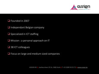 ASSIGN NV ∆ Jaarbeurslaan 29 1A, 3600 Genk ∆ T +32 (0)89 30 35 75 ∆ www.assign.be
 Founded in 2007
 Independant Belgian company
 Specialized in ICT staffing
 Mission : a personal approach on IT
 38 ICT colleagues
 Focus on large and medium sized companies
 