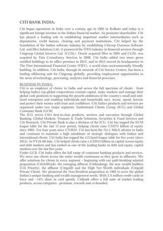 CITI BANK INDIA:
Citi began operations in India over a century ago in 1902 in Kolkata and today is a
significant foreign investor in the Indian financial market. As promoter-shareholder, Citi
has played a leading role in establishing important market intermediaries such as
depositories, credit bureau, clearing and payment institutions. Citi helped lay the
foundation of the Indian software industry by establishing Citicorp Overseas Software
Ltd. and Iflex Solutions Ltd.; it pioneered the ITES industry in financial services through
Citigroup Global Services Ltd. (CGSL). Oracle acquired Iflex in 2005 and CGSL was
acquired by Tata Consultancy Services in 2008. Citi India added two more green
certified buildings to its office premises in 2012, and in 2013 moved its headquarters to
The First International Financial Centre (FIFC), a world-class environmentally friendly
building. In addition, Citi India, through its network of Citi Service Centres, has been a
leading offshoring unit for Citigroup globally, providing employment opportunities in
the areas of technology, processing, analytics and financial processes.
BUSINESS IN INDIA:
Citi is an employer of choice in India and serves the full spectrum of clients - from
helping India's top global corporations commit capital, make markets and manage their
global cash positions to supporting the growth ambitions of the country's small and mid-
sized enterprises and enabling individuals and households save, invest, spend, borrow
and protect their money with trust and confidence. Citi India's products and services are
organized under two major segments: Institutional Clients Group (ICG) and Global
Consumer Bank (GCB).
The ICG serves Citi's best-in-class products, services and execution through Global
Banking, Global Markets, Treasury & Trade Solutions, Securities & Fund Services and
Citi Research. Citi Private Bank is also a division of the ICG. Citi has topped the ECM
league table for the last 11-year period, helping clients raise USD75 billion of equity
since 2005. For four years since CY2012, Citi has been the No.1 M&A advisor in India
and continues to maintain a high mindshare of strategic dialogues with Indian and
international clients. Citi India has topped the G3 bond league table for five years (since
2011). In FY16 till date, Citi helped clients raise c.USD13 billion in capital across equity
and debt markets and has ranked as one of the leading banks in debt and equity capital
markets over the last five years.
Under GCB, Citi India offers the full range of consumer banking products and services.
We serve our clients across the entire wealth continuum as they grow in affluence. We
offer solutions for clients in every segment – beginning with our path-breaking salaried
proposition (CitiAtWork), the emerging affluent (Citibanking), the new wealth builders
(Citi Priority), the affluent (Citigold) and the High Net Worth individuals (Citigold
Private Client). We pioneered the Non-Resident proposition in 1985 to serve the global
Indian’s unique banking and wealth management needs. With 2.4 million credit cards in
force and ~14% share in card spends, Citibank offers a full suite of market leading
products, across categories - premium, rewards and co-branded.
 