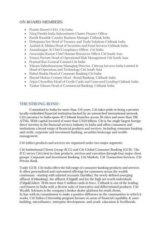 ON BOARD MEMBERS:
∑ Pramit Jhaveri-CEO, Citi India
∑ Niraj Parekh-India Subcontinent Cluster Finance Officer
∑ Kartik Kaushik-Country Business Manager Citibank India
∑ Debopama Sen-Head of Treasury and Trade Solutions Citibank India
∑ Aashish K Mishra-Head of Securities and Fund Services Citibank India
∑ Anandasagar, K-Chief Compliance Officer Citi India
∑ Anuranjita Kumar-Chief Human Resources Officer Citi South Asia
∑ Vinaya Parvate-Head of Operational Risk Management Citi South Asia
∑ Pramod Rao-General Counsel Citi India
∑ Vikram Subrahmanyam-Managing Director, Citicorp Services India Limited &
Head of Operations and Technology Citi South Asia
∑ Rahul Shukla-Head of Corporate Banking Citi India
∑ Sharad Mohan-Country Head - Retail Banking, Citibank India
∑ Arjun Chowdhry-Head of Credit Cards and Unsecured Lending Citibank India
∑ Tushar Vikram-Head of Commercial Banking, Citibank India
THE STRONG BOND :
Committed to India for more than 110 years, Citi takes pride in being a premier
locally-embedded financial institution backed by an unmatched international network.
Citi's presence in India spans 42 Citibank branches across 30 cities and more than 700
ATMs. With capital invested of more than US$4 billion, Citi is the single largest foreign
direct investor in the financial services industry in India and offers consumers and
institutions a broad range of financial products and services, including consumer banking
and credit, corporate and investment banking, securities brokerage and wealth
management.
Citi India's products and services are organized under two major segments:
Citi Institutional Clients Group (ICG) and Citi Global Consumer Banking (GCB). The
ICG serves Citi's best-in-class products, services and execution through four major client
groups: Corporate and Investment Banking, Citi Markets, Citi Transaction Services, Citi
Private Bank.
Under GCB, Citi India offers the full range of consumer banking products and services.
It offers personalized and customised offerings for customers across the wealth
continuum - starting with salaried accounts (Suvidha); the newly defined emerging
affluent (Citibanking), the affluent (Citigold) and for the high-net-worth individuals
(Citigold Select). With more than 2 million cards in force, Citibank is one of the leading
card issuers in India with a diverse suite of innovative and differentiated products. Citi
Wealth Advisors is the company's broker-dealer platform for retail clients.
In line with its commitment to make a positive difference in the communities in which it
works, Citi India's Citizenship program focuses on areas of financial capability & asset
building, microfinance, enterprise development, and youth, education & livelihoods.
 