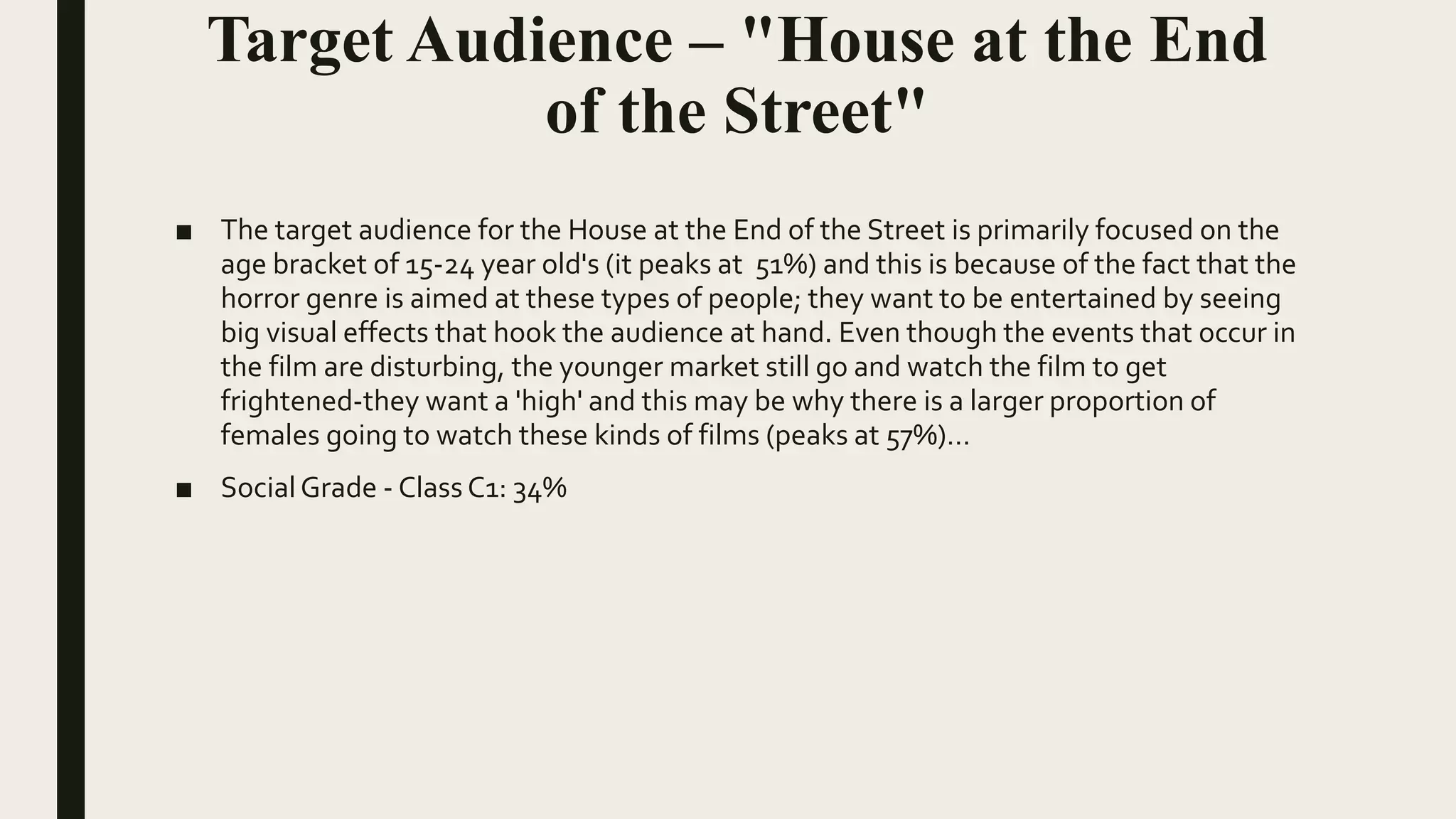 Target Audience – "House at the End
of the Street"
■ The target audience for the House at the End of the Street is primarily focused on the
age bracket of 15-24 year old's (it peaks at 51%) and this is because of the fact that the
horror genre is aimed at these types of people; they want to be entertained by seeing
big visual effects that hook the audience at hand. Even though the events that occur in
the film are disturbing, the younger market still go and watch the film to get
frightened-they want a 'high' and this may be why there is a larger proportion of
females going to watch these kinds of films (peaks at 57%)…
■ SocialGrade - Class C1: 34%
 