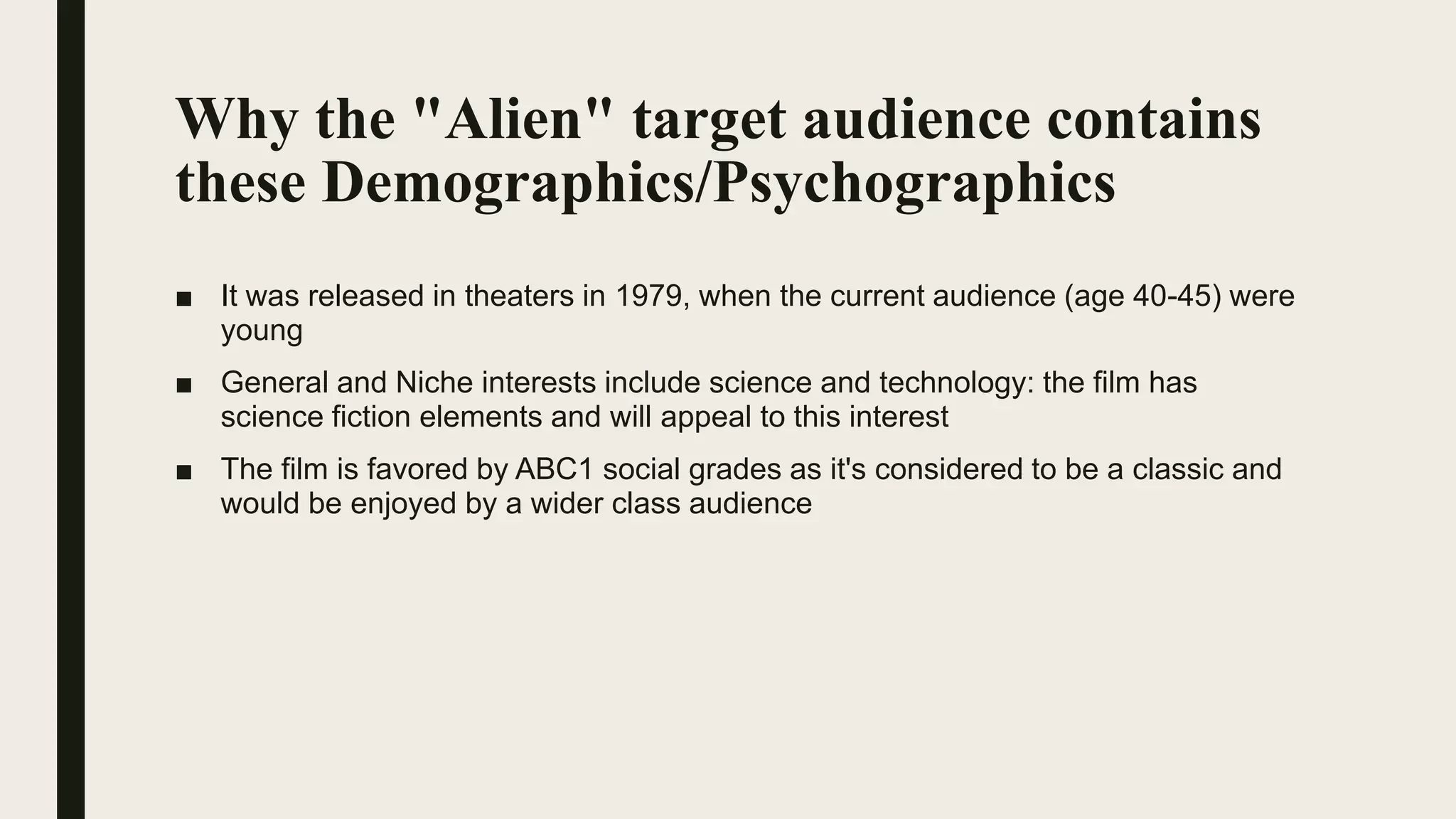 Why the "Alien" target audience contains
these Demographics/Psychographics
■ It was released in theaters in 1979, when the current audience (age 40-45) were
young
■ General and Niche interests include science and technology: the film has
science fiction elements and will appeal to this interest
■ The film is favored by ABC1 social grades as it's considered to be a classic and
would be enjoyed by a wider class audience
 