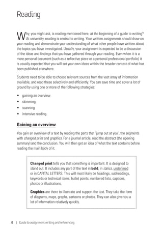 8 | Guide to assignment writing and referencing
Reading
Why, you might ask, is reading mentioned here, at the beginning of a guide to writing?
At university, reading is central to writing. Your written assignments should draw on
your reading and demonstrate your understanding of what other people have written about
the topics you have investigated. Usually, your assignment is expected to be a discussion
of the ideas and findings that you have gathered through your reading. Even when it is a
more personal document (such as a reflective piece or a personal professional portfolio) it
is usually expected that you will set your own ideas within the broader context of what has
been published elsewhere.
Students need to be able to choose relevant sources from the vast array of information
available, and read these selectively and efficiently. You can save time and cover a lot of
ground by using one or more of the following strategies:
•	 gaining an overview
•	 skimming
•	 scanning
•	 intensive reading.
Gaining an overview
You gain an overview of a text by reading the parts that ‘jump out at you’, the segments
with changed print and graphics. For a journal article, read the abstract (the opening
summary) and the conclusion. You will then get an idea of what the text contains before
reading the main body of it.
Changed print tells you that something is important. It is designed to
stand out. It includes any part of the text in bold, in italics, underlined
or in CAPITAL LETTERS. This will most likely be headings, subheadings,
keywords or technical items, bullet points, numbered lists, captions,
photos or illustrations.
Graphics are there to illustrate and support the text. They take the form
of diagrams, maps, graphs, cartoons or photos. They can also give you a
lot of information relatively quickly.
 