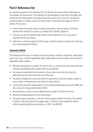 98 | Guide to assignment writing and referencing
Part 2: Reference list
An important purpose of the reference list is to identify the sources cited in the paper so
that readers can locate them. The reference list should appear at the end of the paper and
provide the full bibliographic information about the sources cited. The list is arranged in
numerical order, so readers can go from the number in the body of the paper to the full
details of the source.
•	 Initials follow the family names of authors and editors, with no space or full stops
between the initials of an author, e.g. Halpern SD, Ubel PA, Caplan AL.
•	 Commas are used to separate each author’s name. Note that ‘and’ is not used to
separate the last two names.
•	 Each entry is set flush against the left margin, and the number is followed by a full stop,
as in the examples that follow.
Journal article
The following information is included for journal articles: author(s), article title, abbreviated
journal title, year, month (if applicable), day (if applicable), volume number, issue number (if
applicable), page numbers.
•	 Minimal capitalisation is used for the article title, i.e. only the first word and words that
normally would begin with a capital letter are capitalised.
•	 Full stops are used after the last author’s initials, after the article title, after the
abbreviated journal title and at the end of the entry.
•	 The date is followed by a semicolon (with no space after it) and the volume number or
issue number is followed by a colon (with no space after it).
•	 Journal titles should be abbreviated. For the accepted abbreviations go to the NML web
site www.nlm.nih.gov/tsd/serials/lji.html.
•	 No punctuation is used in journal abbreviations, except a full stop at the end.
•	 Months are abbreviated to the first three letters.
•	 The page range is provided, i.e. the first and last page numbers of articles. The number
of digits in the second part of the page range is limited to those needed for clarity,
without repeating digits unnecessarily, e.g. 284-7 not 284-287.
 