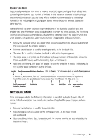 Vancouver style | 101
Chapter in a book
In your assignments you may want to refer to an article, report or chapter in an edited book
containing contributions by a number of writers. In this instance, you need to acknowledge
the author(s) whose work you are citing with a number in parentheses (or a superscript
number) at the relevant point in your paper, as you would for journal articles, books and
other sources.
In the reference list entry you need to give the name of the author(s) you cited plus the
chapter title and information about the publication in which the work appears. The following
information is included: author(s) cited, chapter title, editor(s), title of the book in which the
work appears, city, publisher, year, volume number (if applicable) and page numbers.
•	 Follow the standard format for a book when presenting author, title, city and publisher of
the book in which the chapter appears.
•	 Minimal capitalisation is used for the chapter title, as for the book title.
•	 The word ‘In’ is used to introduce the book in which the chapter appears.
•	 The page range is provided, i.e. the first and last page numbers of the article, limited to
those needed for clarity, without repeating digits unnecessarily.
•	 Note that the letter p. (for ‘page’ or ‘pages’) is used for chapters in books. The letter p. is
not used for page numbers of journal articles.
5. Meltzer PS, Kallioniemi A, Trent JM. Chromosome alterations in human solid tumors. In: Vogelstein B,
Kinzler KW, editors. The genetic basis of human cancer. New York: McGraw-Hill; 2002. p. 93-113.
Newspaper article
For a newspaper article, the following information is provided: author(s) if given, title of
article, title of newspaper, year, month, day, section (if applicable), page or pages, column
number.
•	 Minimal capitalisation is used for the article title.
•	 Maximal capitalisation is used for the newspaper title, i.e. all major words
are capitalised.
•	 Note the abbreviations: Sect. for section; col. for column; months are abbreviated to the
first three letters.
family names and initials of authorsnumber title of chapter ‘In’ introduces book in which chapter appears
family names and
initial(s) of editors
city publisher yearbook title page numbers
of chapter
 